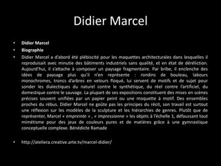 Didier Marcel
•
•
•

Didier Marcel
Biographie
Didier Marcel a d’abord été plébiscité pour les maquettes architecturales dans lesquelles il
reproduisait avec minutie des bâtiments industriels sans qualité, et en état de déréliction.
Aujourd’hui, il s’attache à composer un paysage fragmentaire. Par bribe, il enclenche des
idées de paysage plus qu’il n’en représente : rondins de bouleau, labours
monochromes, troncs d’arbres en velours floqué, lui servent de motifs et de sujet pour
sonder les dialectiques du naturel contre le synthétique, du réel contre l’artificiel, du
domestique contre le sauvage. La plupart de ses expositions constituent des mises en scènes
précises souvent unifiées par un papier peint ou une moquette à motif. Des ensembles
proches du rébus. Didier Marcel ne goûte pas les principes du récit, son travail est surtout
une réflexion sur les modèles de la sculpture et les hiérarchies de genres. Plutôt que de
représenter, Marcel « empreinte » , « impressionne » les objets à l’échelle 1, défaussant tout
mimétisme pour des jeux de couleurs pures et de matières grâce à une gymnastique
conceptuelle complexe. Bénédicte Ramade

•

http://ateliera.creative.arte.tv/marcel-didier/

 