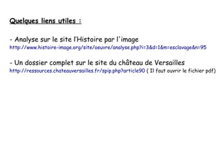 Quelques liens utiles :
- Analyse sur le site l’Histoire par l'image

http://www.histoire-image.org/site/oeuvre/analyse.php?i=3&d=1&m=esclavage&n=95

- Un dossier complet sur le site du château de Versailles

http://ressources.chateauversailles.fr/spip.php?article90 ( Il faut ouvrir le fichier pdf)

 