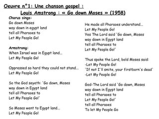 Oeuvre n°1: Une chanson gospel :
Louis Amstrong : « Go down Moses » (1958)
Chorus sings:
Go down Moses
way down in egypt land
tell all Pharaoes to
Let My People Go!

Armstrong:
When Israel was in Egypt land...
Let My People Go!
Oppressed so hard they could not stand...
Let My People Go!
So the God seyeth: 'Go down, Moses
way down in Egypt land
tell all Pharaoes to
Let My People Go!'
So Moses went to Egypt land...
Let My People Go!

He made all Pharaoes understand...
Let My People Go!
Yes The Lord said 'Go down, Moses
way down in Egypt land
tell all Pharaoes to
Let My People Go!'
Thus spoke the Lord, bold Moses said:
-Let My People Go!
'If not I'll smite, your firstborn's dead'
-Let My People Go!
God-The Lord said 'Go down, Moses
way down in Egypt land
tell all Pharaoes to
Let My People Go!'
tell all Pharaoes
To let My People Go

 