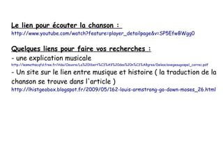 Le lien pour écouter la chanson :

http://www.youtube.com/watch?feature=player_detailpage&v=SP5EfwBWgg0

Quelques liens pour faire vos recherches :
- une explication musicale

http://lesmathscqfd.free.fr/Hda/Oeuvre/La%20libert%C3%A9%20des%20n%C3%A8gres/Delesclavegeaugospel_correc.pdf

- Un site sur le lien entre musique et histoire ( la traduction de la
chanson se trouve dans l'article )
http://lhistgeobox.blogspot.fr/2009/05/162-louis-armstrong-go-down-moses_26.html

 