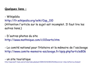 Quelques liens :
- Wikipédia
http://fr.wikipedia.org/wiki/Cap_110
(Attention l'article sur le sujet est incomplet. Il faut lire les
autres liens.)
- D'autres photos du site
http://www.mathnique.com/c110varts.htm
- Le comité national pour l’Histoire et la mémoire de l'esclavage
http://www.comite-memoire-esclavage.fr/spip.php?article806
- un site touristique

http://www.bsoft-team.com/articles/index.php?post/2009/10/10/M%C3%A9morial-de-l-Anse-Caffard-au-Diamant

 