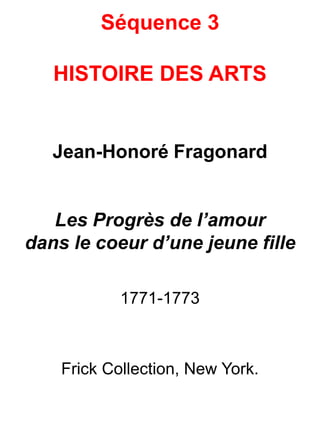 Séquence 3
HISTOIRE DES ARTS
Jean-Honoré Fragonard
Les Progrès de l’amour
dans le coeur d’une jeune fille
1771-1773
Frick Collection, New York.
 