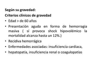 Según su gravedad:
Criterios clínicos de gravedad
• Edad > de 60 años
• Presentación aguda en forma de hemorragia
masiva ( sí provoca shock hipovolémico la
mortalidad alcanza hasta un 12%.)
• Recidiva hemorrágica
• Enfermedades asociadas: insuficiencia cardiaca,
• hepatopatía, insuficiencia renal o coagulopatías
 