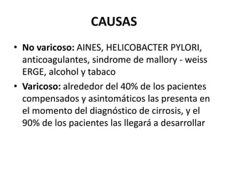 CAUSAS
• No varicoso: AINES, HELICOBACTER PYLORI,
anticoagulantes, sindrome de mallory - weiss
ERGE, alcohol y tabaco
• Varicoso: alrededor del 40% de los pacientes
compensados y asintomáticos las presenta en
el momento del diagnóstico de cirrosis, y el
90% de los pacientes las llegará a desarrollar
 