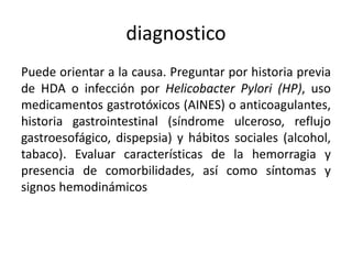 diagnostico
Puede orientar a la causa. Preguntar por historia previa
de HDA o infección por Helicobacter Pylori (HP), uso
medicamentos gastrotóxicos (AINES) o anticoagulantes,
historia gastrointestinal (síndrome ulceroso, reflujo
gastroesofágico, dispepsia) y hábitos sociales (alcohol,
tabaco). Evaluar características de la hemorragia y
presencia de comorbilidades, así como síntomas y
signos hemodinámicos
 