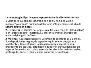 La hemorragia digestiva puede presentarse de diferentes formas:
1-Cuando la cuantía del sangrado es < de 50 ml no es visible
macroscópicamente pudiendo detectarse sólo mediante estudio de
sangre oculta en heces
2-Hematemesis Vómito de sangre roja, fresca o coágulos (HDA activa)
o en “posos de café”(inactiva). Su presencia indica sangrado por
encima del ángulo de Treitz
3-Melenas: Aparecen cuando el volumen de sangrado es ≥ a 60 ml.
Son deposiciones negras, de aspecto alquitranado, pegajosas y
malolientes. Generalmente indican hemorragia digestiva alta,
procedente de esófago, estómago o duodeno; aunque lesiones en
yeyuno, íleon o incluso colon ascendente, si el tránsito intestinal es
prolongado, pueden manifestarse en forma de melenas.
 