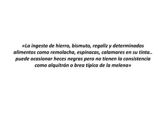 «La ingesta de hierro, bismuto, regaliz y determinados
alimentos como remolacha, espinacas, calamares en su tinta..
puede ocasionar heces negras pero no tienen la consistencia
como alquitrán o brea típica de la melena»
 