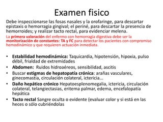 Examen fisico
Debe inspeccionarse las fosas nasales y la orofaringe, para descartar
epistaxis o hemorragia gingival; el periné, para descartar la presencia de
hemorroides; y realizar tacto rectal, para evidenciar melena.
La primera valoración del enfermo con hemorragia digestiva debe ser la
monitorización de constantes: TA y FC para detectar los pacientes con compromiso
hemodinámico y que requieren actuación inmediata.
• Estabilidad hemodinámica: Taquicardia, hipotensión, hipoxia, pulso
débil, frialdad de extremidades
• Abdomen: Ruidos hidroaéreos, sensibilidad, ascitis
• Buscar estigmas de hepatopatía crónica: arañas vasculares,
ginecomastia, circulación colateral, ictericia...
• Daño hepático crónico Hepatoesplenomegalia, ictericia, circulación
colateral, telangiectasias, eritema palmar, edema, encefalopatía
hepática
• Tacto rectal Sangre oculta o evidente (evaluar color y si está en las
heces o sólo cubriéndolas
 