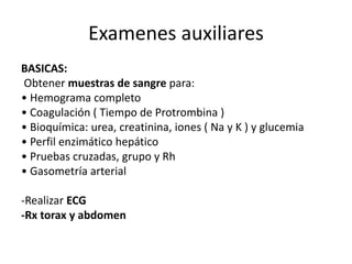 Examenes auxiliares
BASICAS:
Obtener muestras de sangre para:
• Hemograma completo
• Coagulación ( Tiempo de Protrombina )
• Bioquímica: urea, creatinina, iones ( Na y K ) y glucemia
• Perfil enzimático hepático
• Pruebas cruzadas, grupo y Rh
• Gasometría arterial
-Realizar ECG
-Rx torax y abdomen
 