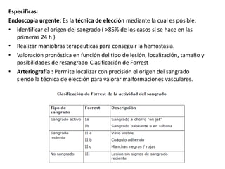 Especificas:
Endoscopia urgente: Es la técnica de elección mediante la cual es posible:
• Identificar el origen del sangrado ( >85% de los casos si se hace en las
primeras 24 h )
• Realizar maniobras terapeuticas para conseguir la hemostasia.
• Valoración pronóstica en función del tipo de lesión, localización, tamaño y
posibilidades de resangrado-Clasificación de Forrest
• Arteriografía : Permite localizar con precisión el origen del sangrado
siendo la técnica de elección para valorar malformaciones vasculares.
 