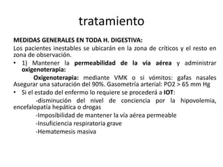 tratamiento
MEDIDAS GENERALES EN TODA H. DIGESTIVA:
Los pacientes inestables se ubicarán en la zona de críticos y el resto en
zona de observación.
• 1) Mantener la permeabilidad de la via aérea y administrar
oxigenoterapia:
Oxigenoterapia: mediante VMK o si vómitos: gafas nasales
Asegurar una saturación del 90%. Gasometría arterial: PO2 > 65 mm Hg
• Si el estado del enfermo lo requiere se procederá a IOT:
-disminución del nivel de conciencia por la hipovolemia,
encefalopatía hepática o drogas
-Imposibilidad de mantener la vía aérea permeable
-Insuficiencia respiratoria grave
-Hematemesis masiva
 