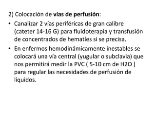 2) Colocación de vías de perfusión:
• Canalizar 2 vías periféricas de gran calibre
(cateter 14-16 G) para fluidoterapia y transfusión
de concentrados de hematíes si se precisa.
• En enfermos hemodinámicamente inestables se
colocará una vía central (yugular o subclavia) que
nos permitirá medir la PVC ( 5-10 cm de H2O )
para regular las necesidades de perfusión de
líquidos.
 