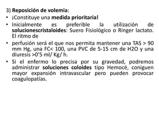 3) Reposición de volemia:
• ¡Constituye una medida prioritaria!
• Inicialmente es preferible la utilización de
solucionescristaloides: Suero Fisiológico o Ringer lactato.
El ritmo de
• perfusión será el que nos permita mantener una TAS > 90
mm Hg, una FC< 100, una PVC de 5-15 cm de H2O y una
diuresis >0’5 ml/ Kg/ h.
• Si el enfermo lo precisa por su gravedad, podremos
administrar soluciones coloides tipo Hemocé, coniguen
mayor expansión intravascular pero pueden provocar
coagulopatías.
 