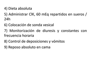 4) Dieta absoluta
5) Administrar ClK, 60 mEq repartidos en sueros /
24h
6) Colocación de sonda vesical
7) Monitorización de diuresis y constantes con
frecuencia horaria
8) Control de deposiciones y vómitos
9) Reposo absoluto en cama
 