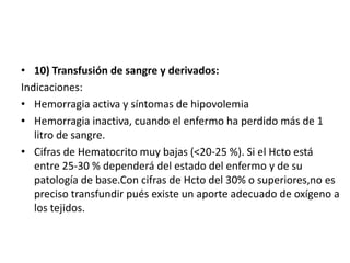 • 10) Transfusión de sangre y derivados:
Indicaciones:
• Hemorragia activa y síntomas de hipovolemia
• Hemorragia inactiva, cuando el enfermo ha perdido más de 1
litro de sangre.
• Cifras de Hematocrito muy bajas (<20-25 %). Si el Hcto está
entre 25-30 % dependerá del estado del enfermo y de su
patología de base.Con cifras de Hcto del 30% o superiores,no es
preciso transfundir pués existe un aporte adecuado de oxígeno a
los tejidos.
 
