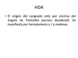 HDA
• El origen del sangrado está por encima del
ángulo de Treitz(4ta porcion duodenal). Se
manifiesta por hematemesis y / o melenas.
 