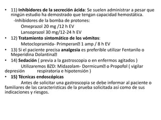 • 11) Inhibidores de la secreción ácida: Se suelen administrar a pesar que
ningún estudio ha demostrado que tengan capacidad hemostática.
-Inhibidores de la bomba de protones:
Omeprazol 20 mg /12 h EV
Lansoprazol 30 mg/12-24 h EV
• 12) Tratamiento sintomático de los vómitos:
Metoclopramida- Primperan 1 amp / 8 h EV
• 13) Si el paciente precisa analgesia es preferible utilizar Fentanilo o
Meperidina Dolantina
• 14) Sedación ( previa a la gastroscopia o en enfermos agitados )
Utilizaremos BZD: Midazolam- Dormicum o Propofol ( vigilar
depresión respiratoria e hipotensión )
• 15) Técnicas endoscópicas
Antes de solicitar una gastroscopia se debe informar al paciente o
familiares de las caracteristicas de la prueba solicitada así como de sus
indicaciones y riesgos.
 