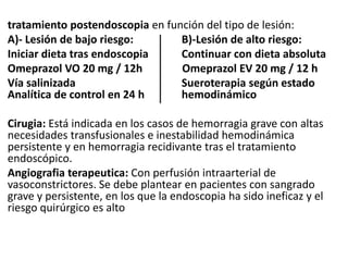 tratamiento postendoscopia en función del tipo de lesión:
A)- Lesión de bajo riesgo: B)-Lesión de alto riesgo:
Iniciar dieta tras endoscopia Continuar con dieta absoluta
Omeprazol VO 20 mg / 12h Omeprazol EV 20 mg / 12 h
Vía salinizada Sueroterapia según estado
Analítica de control en 24 h hemodinámico
Cirugia: Está indicada en los casos de hemorragia grave con altas
necesidades transfusionales e inestabilidad hemodinámica
persistente y en hemorragia recidivante tras el tratamiento
endoscópico.
Angiografia terapeutica: Con perfusión intraarterial de
vasoconstrictores. Se debe plantear en pacientes con sangrado
grave y persistente, en los que la endoscopia ha sido ineficaz y el
riesgo quirúrgico es alto
 