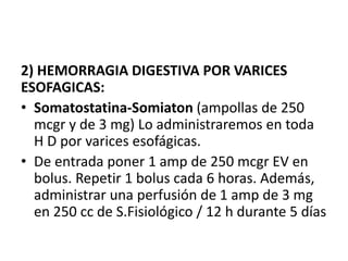 2) HEMORRAGIA DIGESTIVA POR VARICES
ESOFAGICAS:
• Somatostatina-Somiaton (ampollas de 250
mcgr y de 3 mg) Lo administraremos en toda
H D por varices esofágicas.
• De entrada poner 1 amp de 250 mcgr EV en
bolus. Repetir 1 bolus cada 6 horas. Además,
administrar una perfusión de 1 amp de 3 mg
en 250 cc de S.Fisiológico / 12 h durante 5 días
 