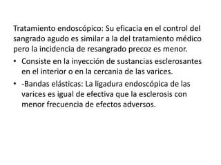 Tratamiento endoscópico: Su eficacia en el control del
sangrado agudo es similar a la del tratamiento médico
pero la incidencia de resangrado precoz es menor.
• Consiste en la inyección de sustancias esclerosantes
en el interior o en la cercania de las varices.
• -Bandas elásticas: La ligadura endoscópica de las
varices es igual de efectiva que la esclerosis con
menor frecuencia de efectos adversos.
 