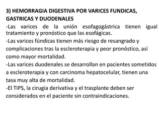 3) HEMORRAGIA DIGESTIVA POR VARICES FUNDICAS,
GASTRICAS Y DUODENALES
-Las varices de la unión esofagogástrica tienen igual
tratamiento y pronóstico que las esofágicas.
-Las varices fúndicas tienen más riesgo de resangrado y
complicaciones tras la escleroterapia y peor pronóstico, así
como mayor mortalidad.
-Las varices duodenales se desarrollan en pacientes sometidos
a escleroterapia y con carcinoma hepatocelular, tienen una
tasa muy alta de mortalidad.
-El TIPS, la cirugia derivativa y el trasplante deben ser
considerados en el paciente sin contraindicaciones.
 