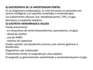 4) GASTROPATIA DE LA HIPERTENSION PORTAL
Es un diagnóstico endoscópico. Es más frecuente en pacientes con
varices esofágicas y en aquellos sometidos a escleroterapia.
Los tratamientos eficaces son: betabloqueantes, TIPS, cirugia
derivativa y trasplante hepático.
5) GASTRITIS HEMORRAGICA AGUDA
Puede presentarse:
- en situaciones de estrés (traumatismos, quemaduras, cirugia)
- abuso de alcohol
- uso de AINES
- vómitos de repetición
Puede coexistir con duodenitis erosiva y con ulceras gástricas o
duodenales
Diagnóstico: por endoscopia
Tratamiento similar al sangrado por ulcus péptico
El sangrado es generalmente autolimitado y raramenterequiere cirugia
 