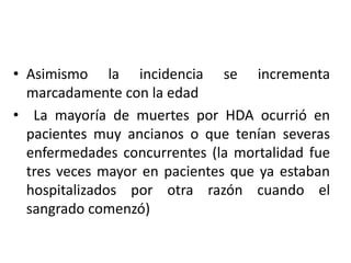 • Asimismo la incidencia se incrementa
marcadamente con la edad
• La mayoría de muertes por HDA ocurrió en
pacientes muy ancianos o que tenían severas
enfermedades concurrentes (la mortalidad fue
tres veces mayor en pacientes que ya estaban
hospitalizados por otra razón cuando el
sangrado comenzó)
 