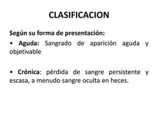 CLASIFICACION
Según su forma de presentación:
• Aguda: Sangrado de aparición aguda y
objetivable
• Crónica: pérdida de sangre persistente y
escasa, a menudo sangre oculta en heces.
 