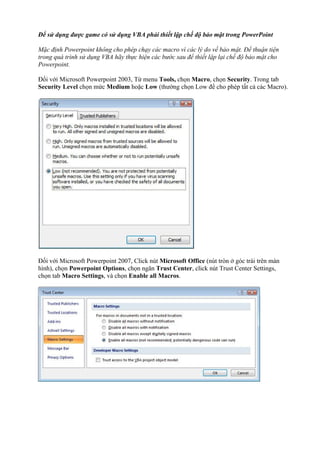 Để sử dụng được game có sử dụng VBA phải thiết lập chế độ bảo mật trong PowerPoint

Mặc định Powerpoint không cho phép chạy các macro vì các lý do về bảo mật. Để thuận tiện
trong quá trình sử dụng VBA hãy thực hiện các bước sau để thiết lập lại chế độ bảo mật cho
Powerpoint.

Đối với Microsoft Powerpoint 2003, Từ menu Tools, chọn Macro, chọn Security. Trong tab
Security Level chọn mức Medium hoặc Low (thường chọn Low để cho phép tất cả các Macro).




Đối với Microsoft Powerpoint 2007, Click nút Microsoft Office (nút tròn ở góc trái trên màn
hình), chọn Powerpoint Options, chọn ngăn Trust Center, click nút Trust Center Settings,
chọn tab Macro Settings, và chọn Enable all Macros.
 