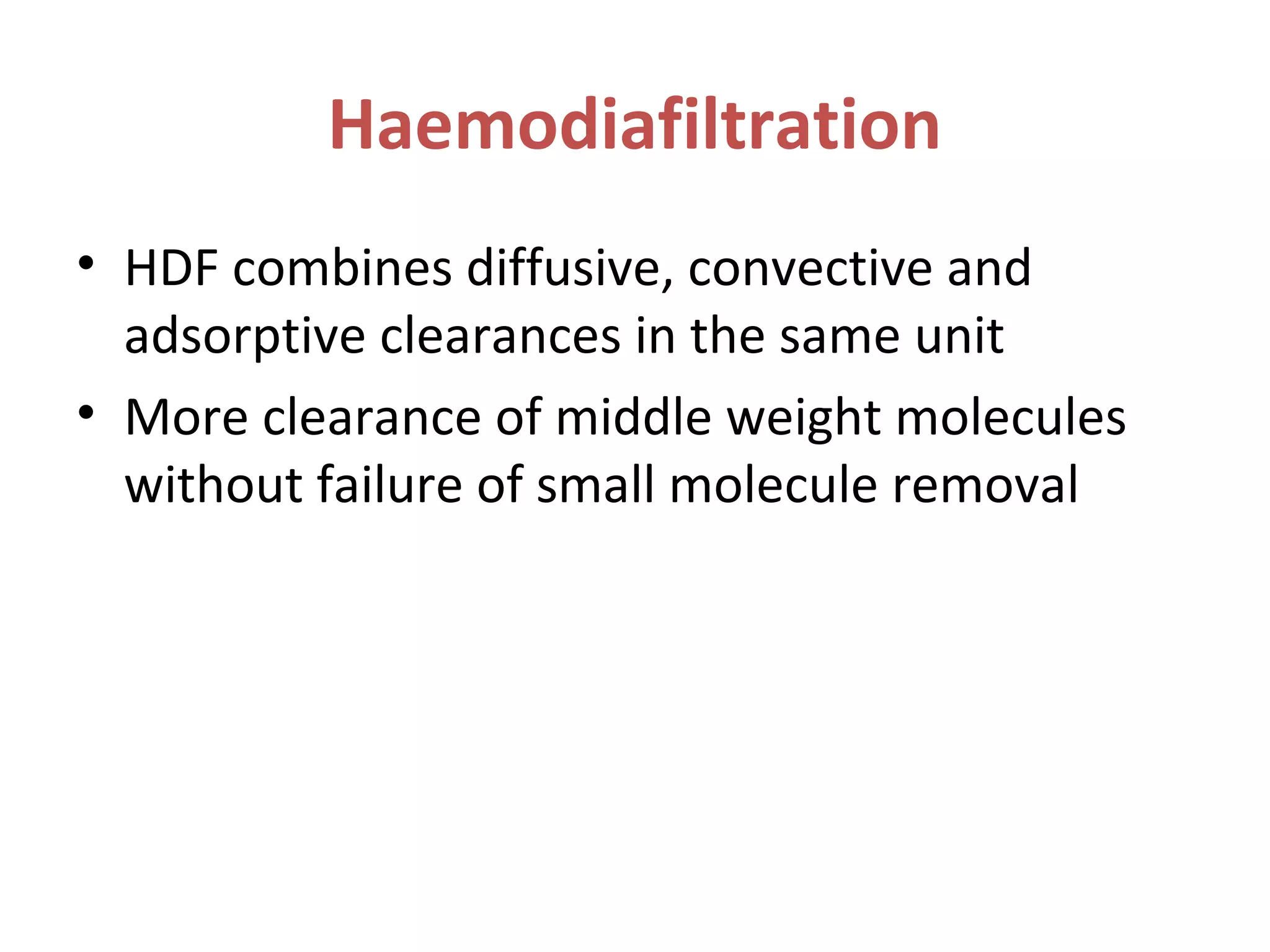 Haemodiafiltration
• HDF combines diffusive, convective and
adsorptive clearances in the same unit
• More clearance of middle weight molecules
without failure of small molecule removal
 