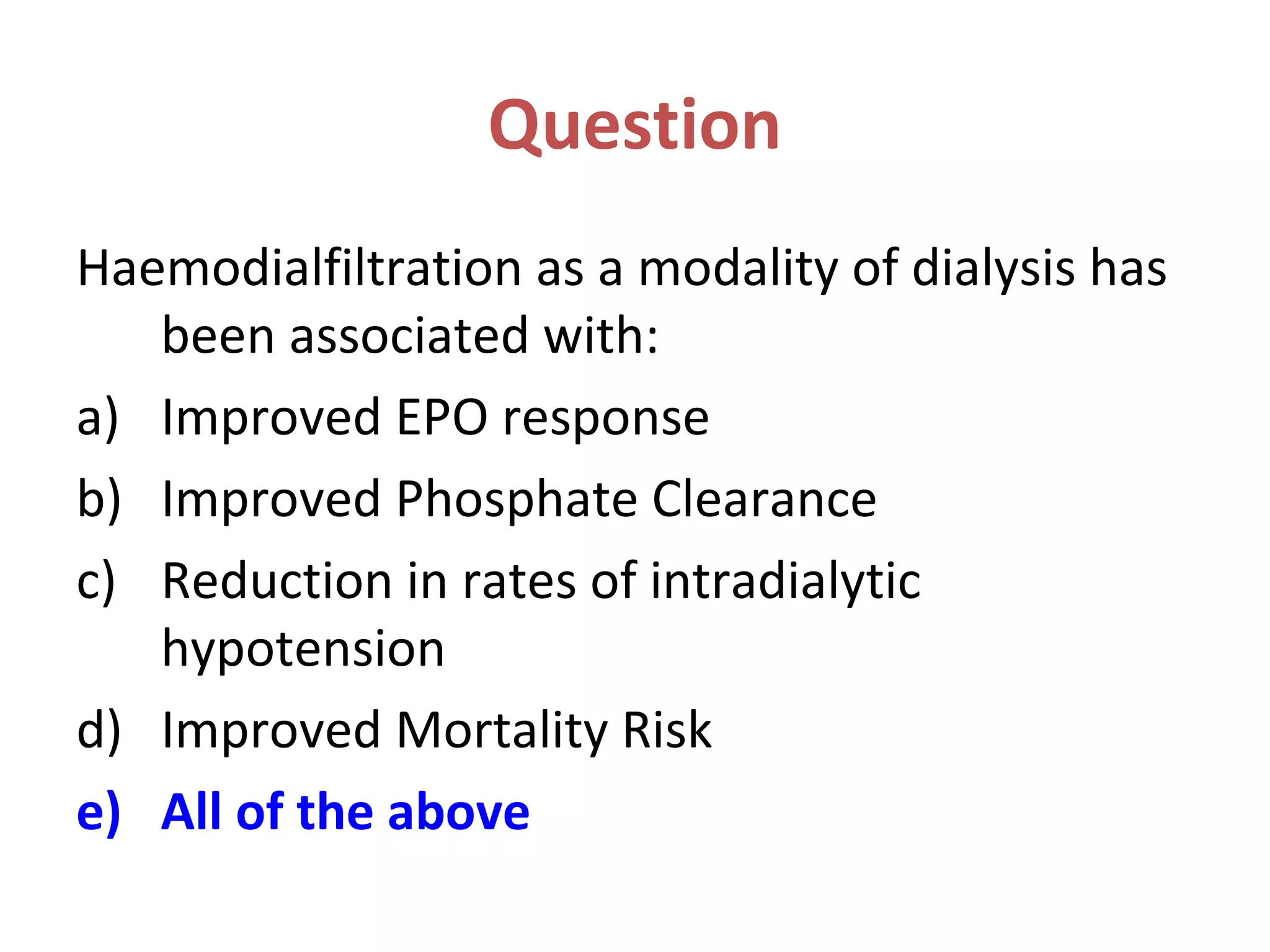 Question
Haemodialfiltration as a modality of dialysis has
been associated with:
a) Improved EPO response
b) Improved Phosphate Clearance
c) Reduction in rates of intradialytic
hypotension
d) Improved Mortality Risk
e) All of the above
 