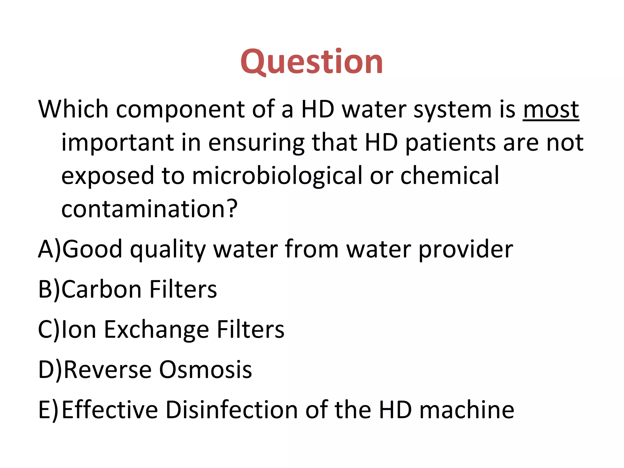 Question
Which component of a HD water system is most
important in ensuring that HD patients are not
exposed to microbiological or chemical
contamination?
A)Good quality water from water provider
B)Carbon Filters
C)Ion Exchange Filters
D)Reverse Osmosis
E)Effective Disinfection of the HD machine
 