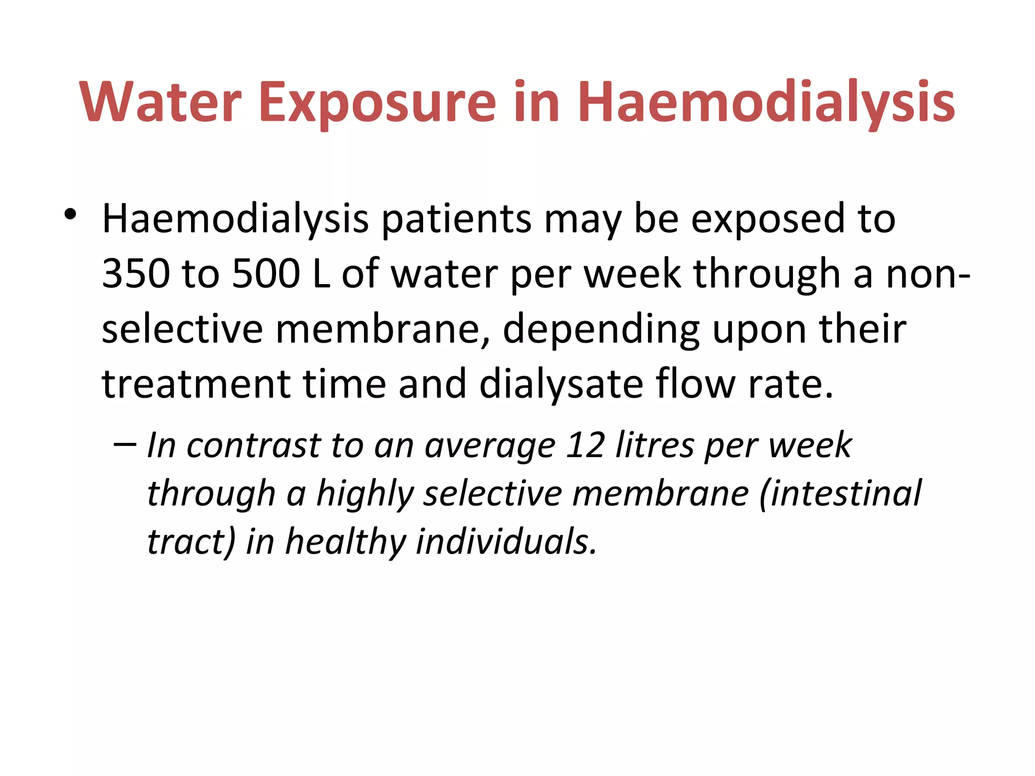 Water Exposure in Haemodialysis
• Haemodialysis patients may be exposed to
350 to 500 L of water per week through a non-
selective membrane, depending upon their
treatment time and dialysate flow rate.
– In contrast to an average 12 litres per week
through a highly selective membrane (intestinal
tract) in healthy individuals.
 