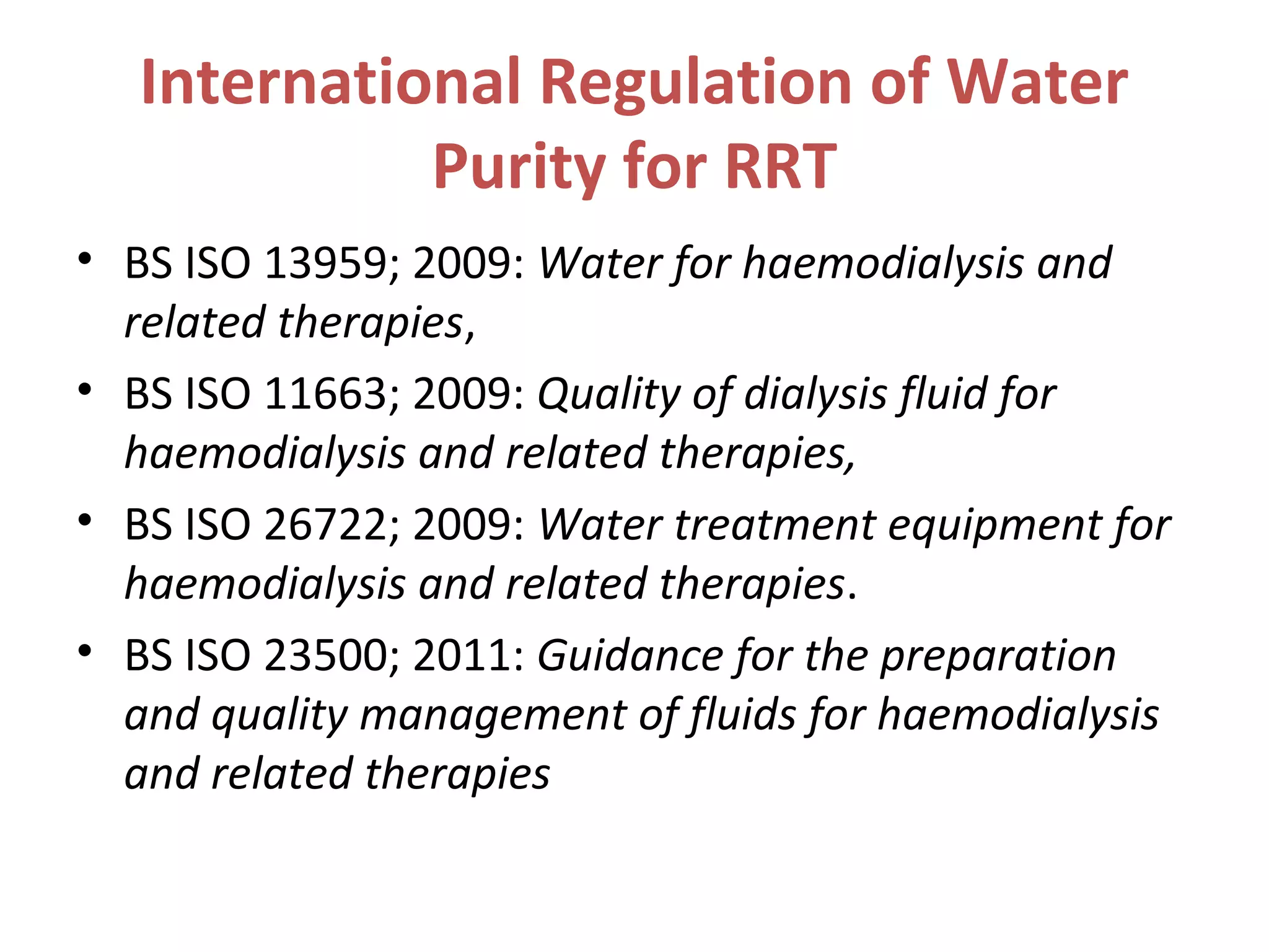 International Regulation of Water
Purity for RRT
• BS ISO 13959; 2009: Water for haemodialysis and
related therapies,
• BS ISO 11663; 2009: Quality of dialysis fluid for
haemodialysis and related therapies,
• BS ISO 26722; 2009: Water treatment equipment for
haemodialysis and related therapies.
• BS ISO 23500; 2011: Guidance for the preparation
and quality management of fluids for haemodialysis
and related therapies
 