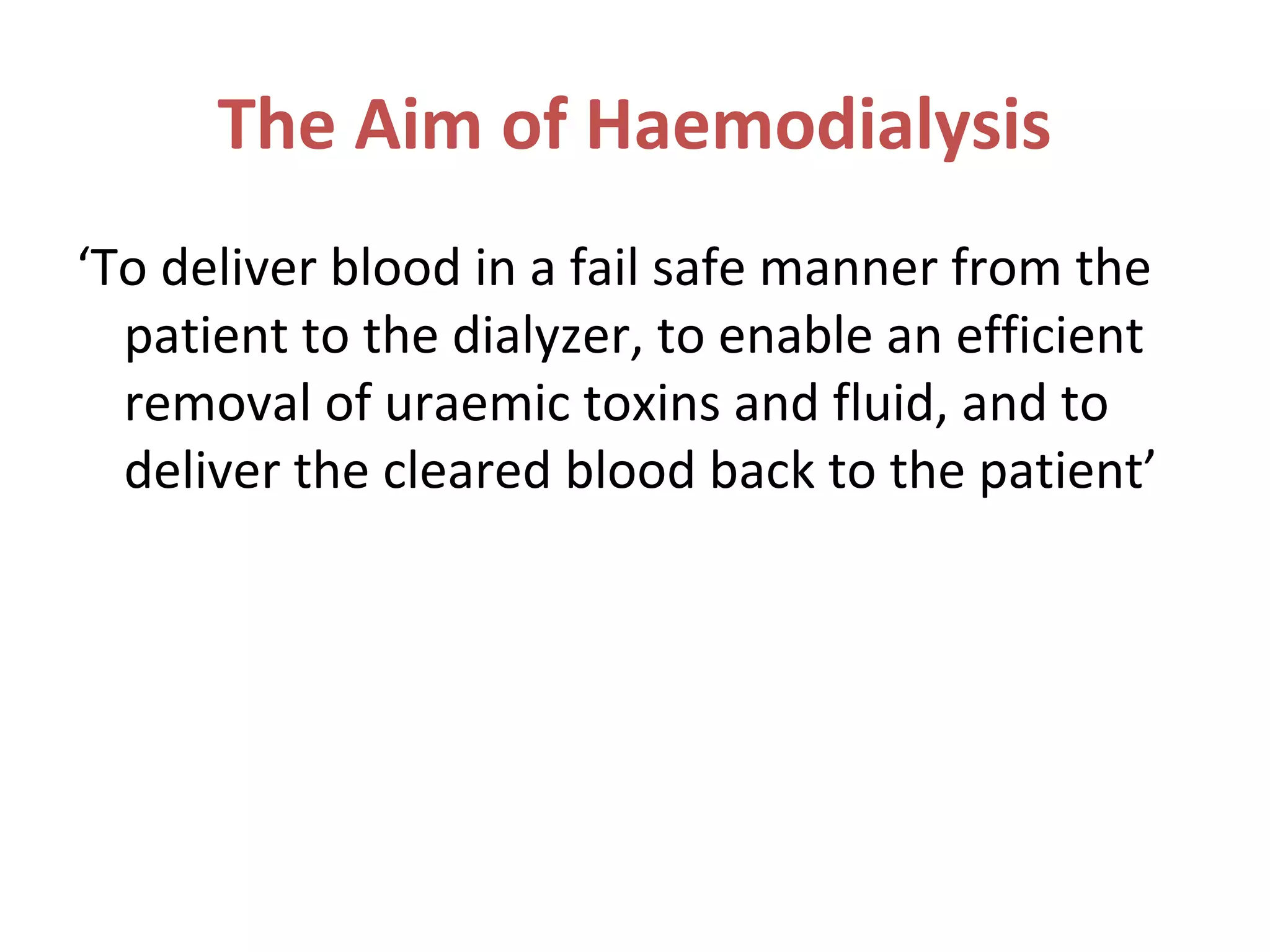 The Aim of Haemodialysis
‘To deliver blood in a fail safe manner from the
patient to the dialyzer, to enable an efficient
removal of uraemic toxins and fluid, and to
deliver the cleared blood back to the patient’
 