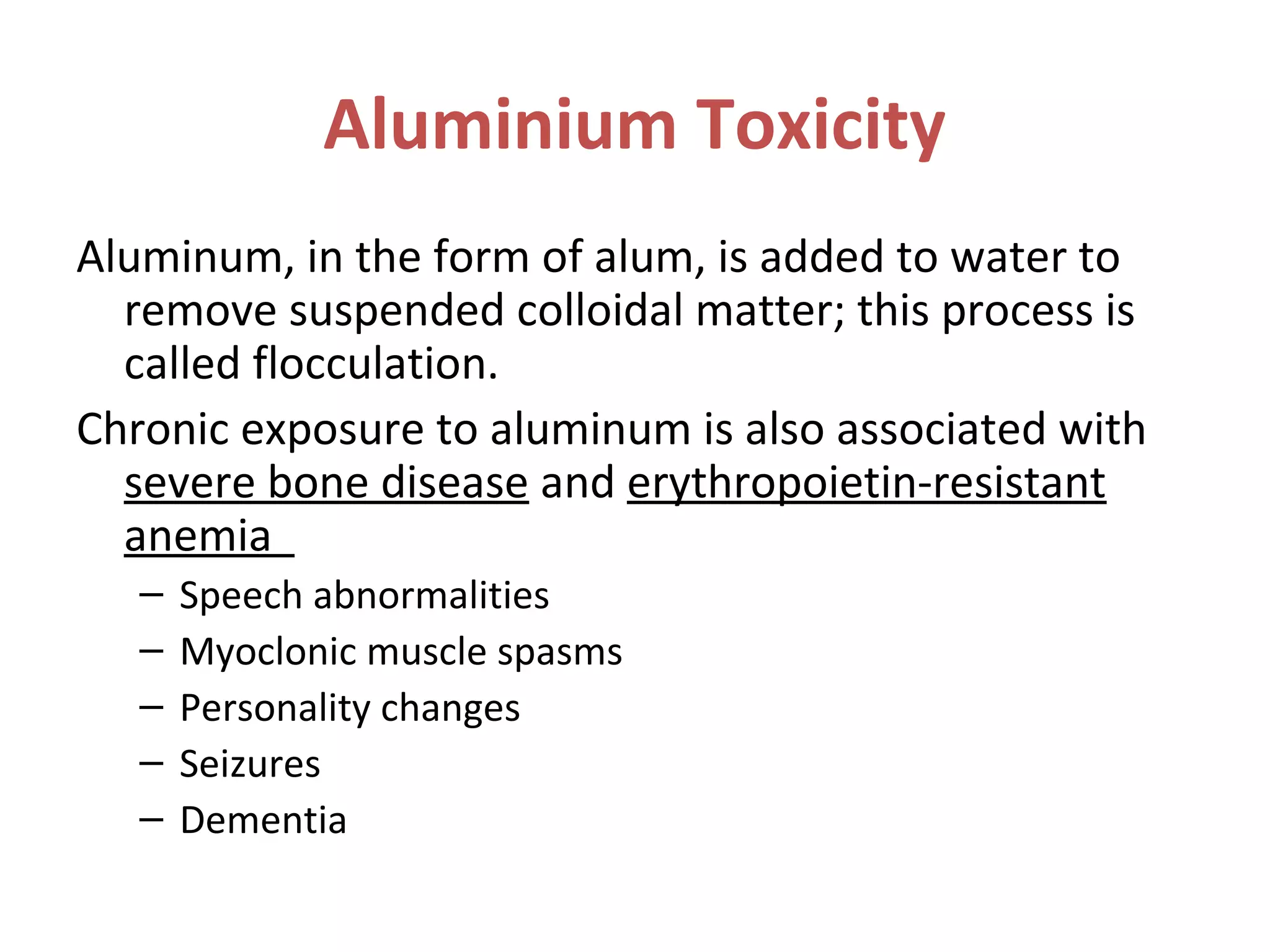 Aluminium Toxicity
Aluminum, in the form of alum, is added to water to
remove suspended colloidal matter; this process is
called flocculation.
Chronic exposure to aluminum is also associated with
severe bone disease and erythropoietin-resistant
anemia
– Speech abnormalities
– Myoclonic muscle spasms
– Personality changes
– Seizures
– Dementia
 