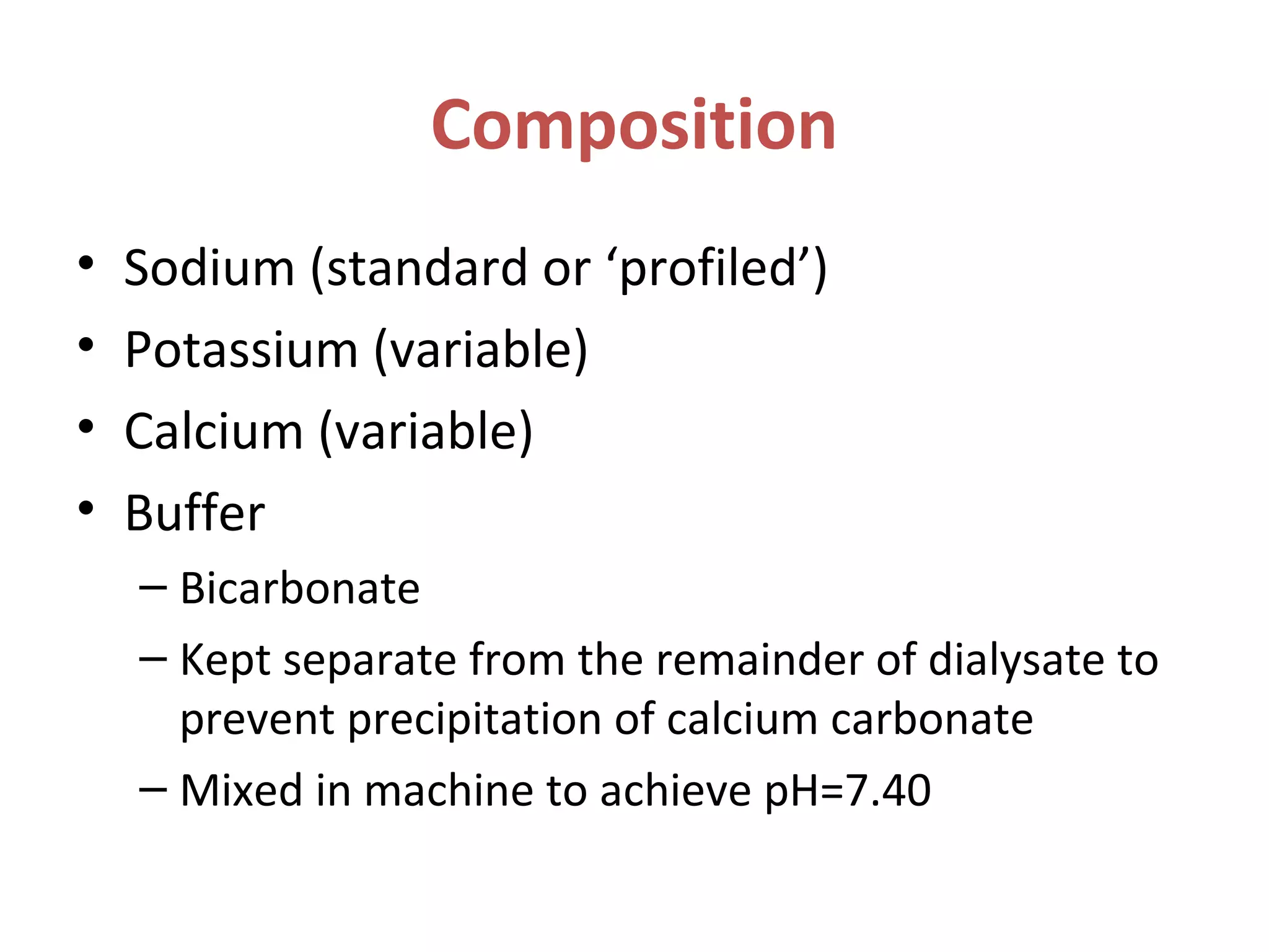 Composition
• Sodium (standard or ‘profiled’)
• Potassium (variable)
• Calcium (variable)
• Buffer
– Bicarbonate
– Kept separate from the remainder of dialysate to
prevent precipitation of calcium carbonate
– Mixed in machine to achieve pH=7.40
 