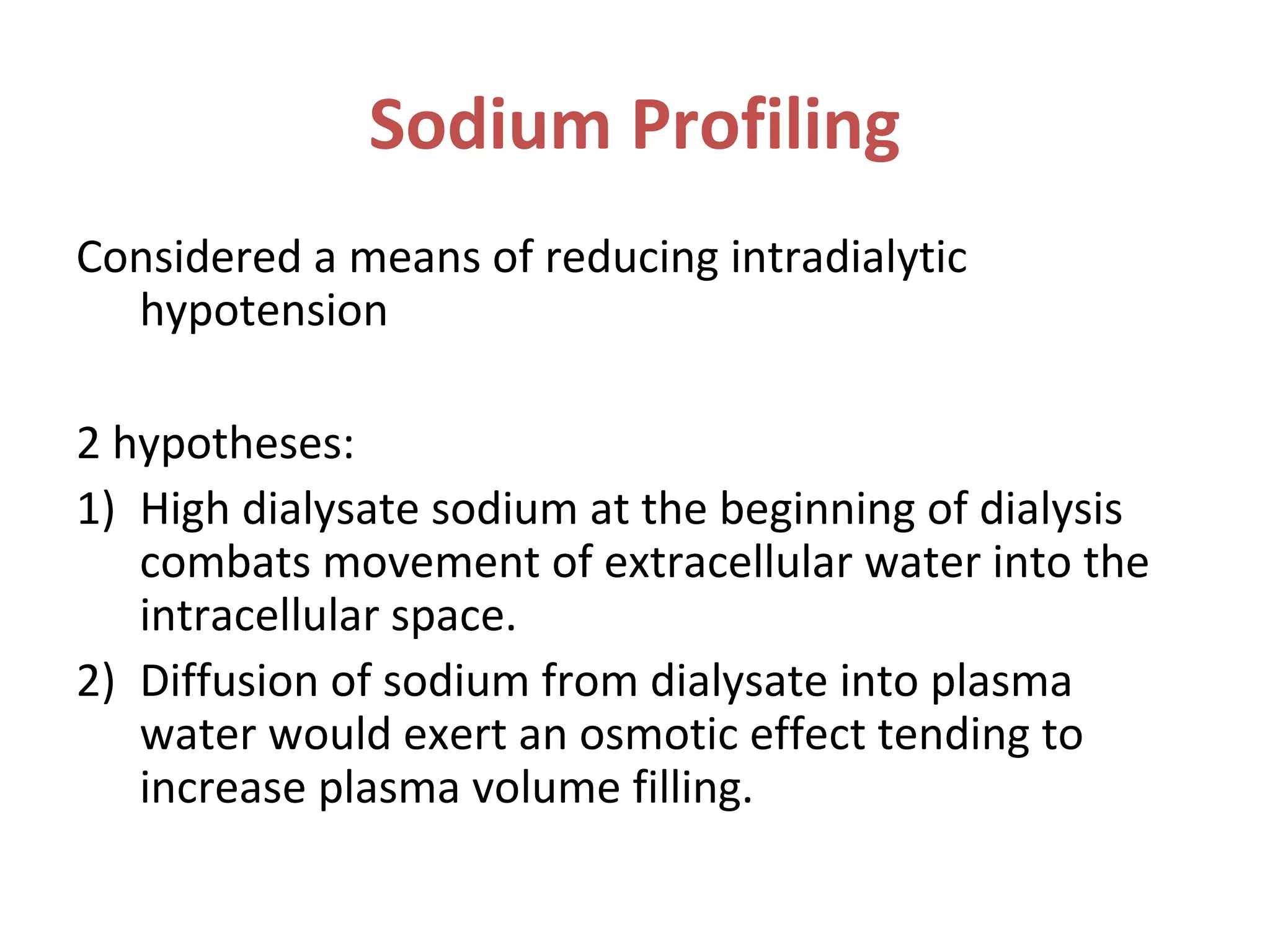 Sodium Profiling
Considered a means of reducing intradialytic
hypotension
2 hypotheses:
1) High dialysate sodium at the beginning of dialysis
combats movement of extracellular water into the
intracellular space.
2) Diffusion of sodium from dialysate into plasma
water would exert an osmotic effect tending to
increase plasma volume filling.
 