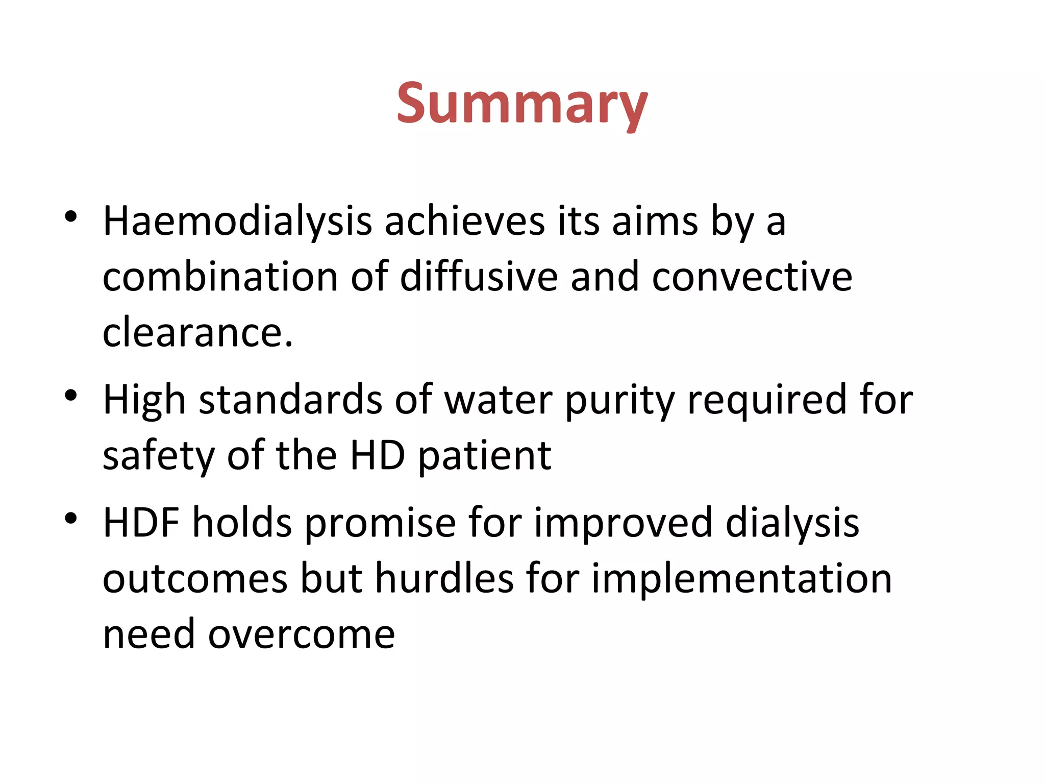Summary
• Haemodialysis achieves its aims by a
combination of diffusive and convective
clearance.
• High standards of water purity required for
safety of the HD patient
• HDF holds promise for improved dialysis
outcomes but hurdles for implementation
need overcome
 