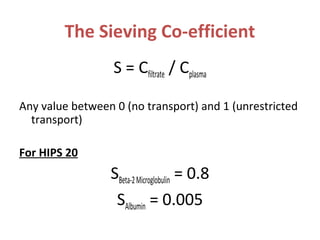 The Sieving Co-efficient
S = Cfiltrate / Cplasma
Any value between 0 (no transport) and 1 (unrestricted
transport)
For HIPS 20
SBeta-2Microglobulin = 0.8
SAlbumin = 0.005
 
