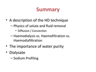 Summary
• A description of the HD technique
– Physics of solute and fluid removal
• Diffusion / Convection
– Haemodialysis vs. Haemofiltration vs.
Haemodiafiltration
• The importance of water purity
• Dialysate
– Sodium Profiling
 
