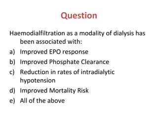 Question
Haemodialfiltration as a modality of dialysis has
been associated with:
a) Improved EPO response
b) Improved Phosphate Clearance
c) Reduction in rates of intradialytic
hypotension
d) Improved Mortality Risk
e) All of the above
 