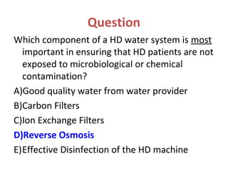 Question
Which component of a HD water system is most
important in ensuring that HD patients are not
exposed to microbiological or chemical
contamination?
A)Good quality water from water provider
B)Carbon Filters
C)Ion Exchange Filters
D)Reverse Osmosis
E)Effective Disinfection of the HD machine
 
