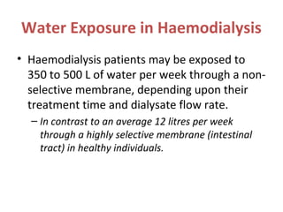 Water Exposure in Haemodialysis
• Haemodialysis patients may be exposed to
350 to 500 L of water per week through a non-
selective membrane, depending upon their
treatment time and dialysate flow rate.
– In contrast to an average 12 litres per week
through a highly selective membrane (intestinal
tract) in healthy individuals.
 