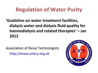 Regulation of Water Purity
‘Guideline on water treatment facilities,
dialysis water and dialysis fluid quality for
haemodialysis and related therapies’ – Jan
2012
Association of Renal Technologists
http://www.artery.org.uk
 