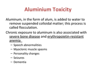 Aluminium Toxicity
Aluminum, in the form of alum, is added to water to
remove suspended colloidal matter; this process is
called flocculation.
Chronic exposure to aluminum is also associated with
severe bone disease and erythropoietin-resistant
anemia
– Speech abnormalities
– Myoclonic muscle spasms
– Personality changes
– Seizures
– Dementia
 