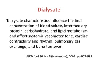 Dialysate
‘Dialysate characteristics inﬂuence the ﬁnal
concentration of blood solute, intermediary
protein, carbohydrate, and lipid metabolism
and affect systemic vasomotor tone, cardiac
contractility and rhythm, pulmonary gas
exchange, and bone turnover.’
AJKD, Vol 46, No 5 (November), 2005: pp 976-981
 