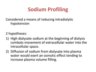 Sodium Profiling
Considered a means of reducing intradialytic
hypotension
2 hypotheses:
1) High dialysate sodium at the beginning of dialysis
combats movement of extracellular water into the
intracellular space.
2) Diffusion of sodium from dialysate into plasma
water would exert an osmotic effect tending to
increase plasma volume filling.
 