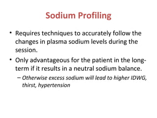 Sodium Profiling
• Requires techniques to accurately follow the
changes in plasma sodium levels during the
session.
• Only advantageous for the patient in the long-
term if it results in a neutral sodium balance.
– Otherwise excess sodium will lead to higher IDWG,
thirst, hypertension
 