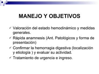 MANEJO Y OBJETIVOS Valoración del estado hemodinámico y medidas generales. Rápida anamnesis (Ant. Patológicos y forma de presentación) Confirmar la hemorragia digestiva (localización y etiología ) y evaluar su actividad. Tratamiento de urgencia e ingreso. 